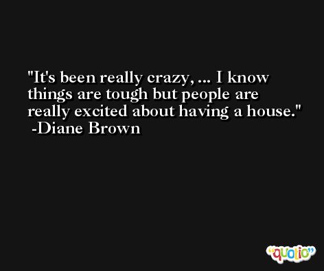It's been really crazy, ... I know things are tough but people are really excited about having a house. -Diane Brown