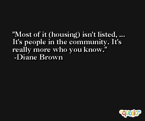 Most of it (housing) isn't listed, ... It's people in the community. It's really more who you know. -Diane Brown