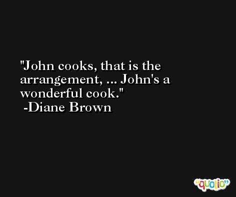 John cooks, that is the arrangement, ... John's a wonderful cook. -Diane Brown