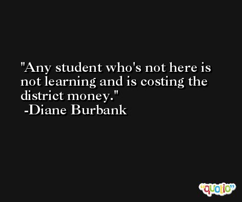 Any student who's not here is not learning and is costing the district money. -Diane Burbank