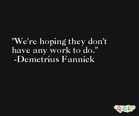 We're hoping they don't have any work to do. -Demetrius Fannick