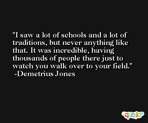I saw a lot of schools and a lot of traditions, but never anything like that. It was incredible, having thousands of people there just to watch you walk over to your field. -Demetrius Jones