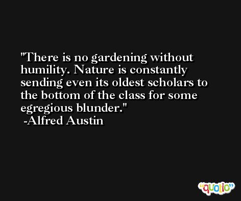 There is no gardening without humility. Nature is constantly sending even its oldest scholars to the bottom of the class for some egregious blunder. -Alfred Austin