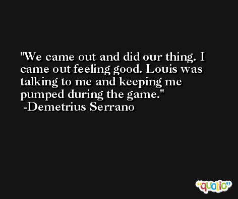 We came out and did our thing. I came out feeling good. Louis was talking to me and keeping me pumped during the game. -Demetrius Serrano