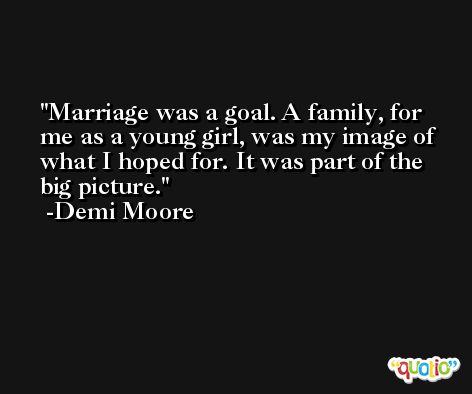 Marriage was a goal. A family, for me as a young girl, was my image of what I hoped for. It was part of the big picture. -Demi Moore