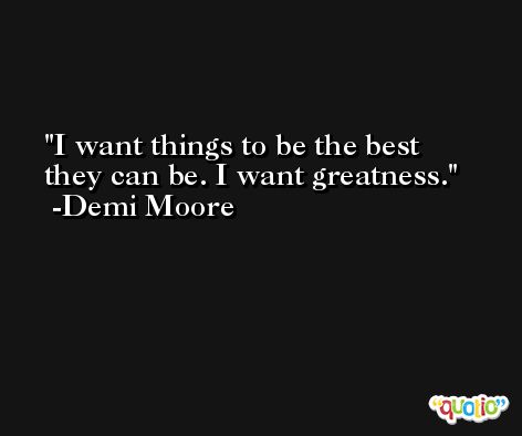 I want things to be the best they can be. I want greatness. -Demi Moore