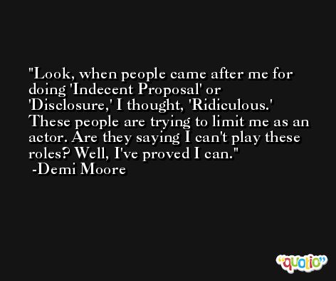 Look, when people came after me for doing 'Indecent Proposal' or 'Disclosure,' I thought, 'Ridiculous.' These people are trying to limit me as an actor. Are they saying I can't play these roles? Well, I've proved I can. -Demi Moore