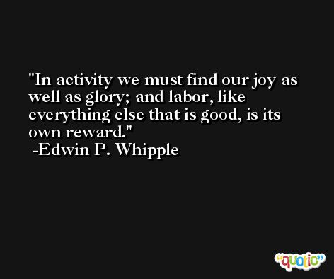 In activity we must find our joy as well as glory; and labor, like everything else that is good, is its own reward. -Edwin P. Whipple