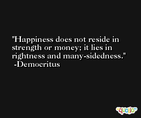 Happiness does not reside in strength or money; it lies in rightness and many-sidedness. -Democritus