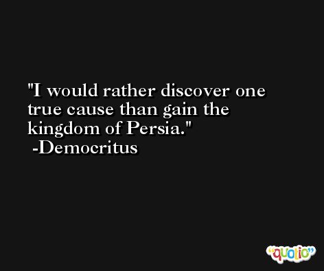 I would rather discover one true cause than gain the kingdom of Persia. -Democritus
