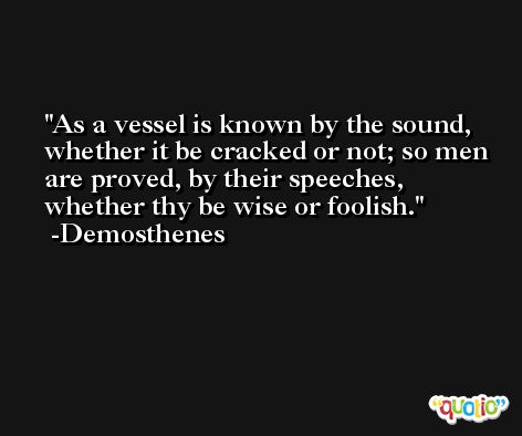 As a vessel is known by the sound, whether it be cracked or not; so men are proved, by their speeches, whether thy be wise or foolish. -Demosthenes