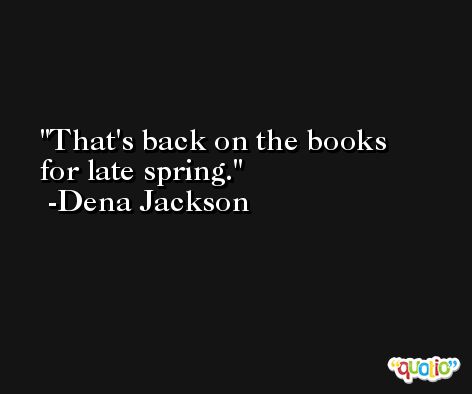 That's back on the books for late spring. -Dena Jackson