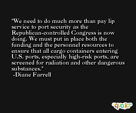 We need to do much more than pay lip service to port security as the Republican-controlled Congress is now doing. We must put in place both the funding and the personnel resources to ensure that all cargo containers entering U.S. ports, especially high-risk ports, are screened for radiation and other dangerous substances. -Diane Farrell