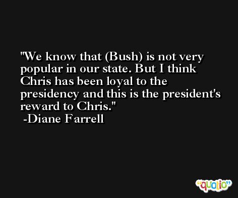 We know that (Bush) is not very popular in our state. But I think Chris has been loyal to the presidency and this is the president's reward to Chris. -Diane Farrell