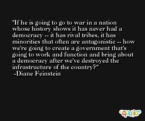 If he is going to go to war in a nation whose history shows it has never had a democracy -- it has rival tribes, it has minorities that often are antagonistic -- how we're going to create a government that's going to work and function and bring about a democracy after we've destroyed the infrastructure of the country? -Diane Feinstein