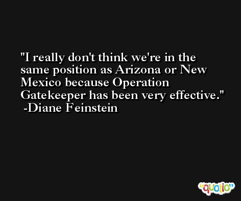 I really don't think we're in the same position as Arizona or New Mexico because Operation Gatekeeper has been very effective. -Diane Feinstein