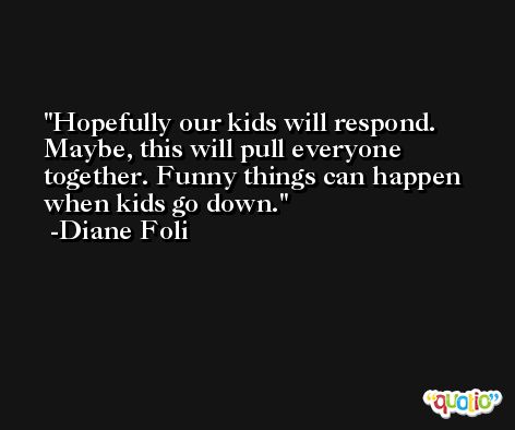 Hopefully our kids will respond. Maybe, this will pull everyone together. Funny things can happen when kids go down. -Diane Foli