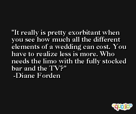 It really is pretty exorbitant when you see how much all the different elements of a wedding can cost. You have to realize less is more. Who needs the limo with the fully stocked bar and the TV? -Diane Forden