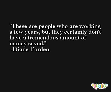 These are people who are working a few years, but they certainly don't have a tremendous amount of money saved. -Diane Forden