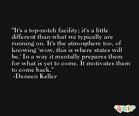 It's a top-notch facility; it's a little different than what we typically are running on. It's the atmosphere too, of knowing 'wow, this is where states will be.' In a way it mentally prepares them for what is yet to come. It motivates them to come back. -Deneen Keller