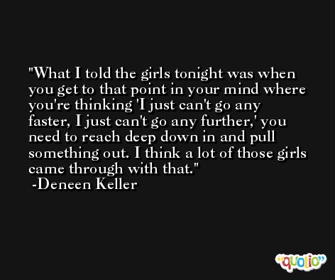 What I told the girls tonight was when you get to that point in your mind where you're thinking 'I just can't go any faster, I just can't go any further,' you need to reach deep down in and pull something out. I think a lot of those girls came through with that. -Deneen Keller