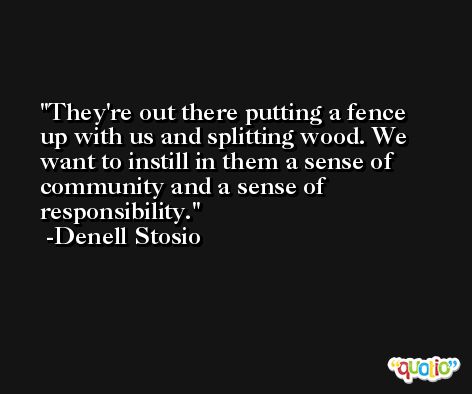 They're out there putting a fence up with us and splitting wood. We want to instill in them a sense of community and a sense of responsibility. -Denell Stosio