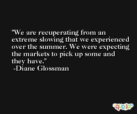 We are recuperating from an extreme slowing that we experienced over the summer. We were expecting the markets to pick up some and they have. -Diane Glossman