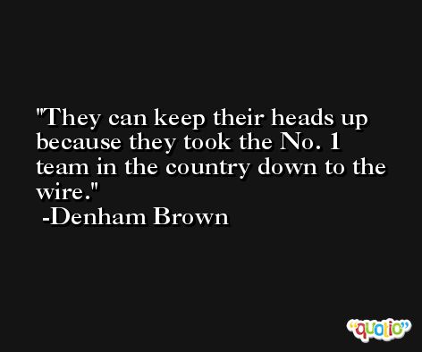They can keep their heads up because they took the No. 1 team in the country down to the wire. -Denham Brown