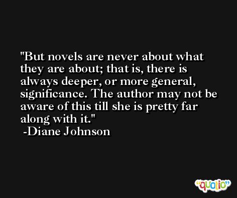 But novels are never about what they are about; that is, there is always deeper, or more general, significance. The author may not be aware of this till she is pretty far along with it. -Diane Johnson