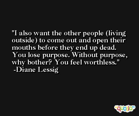 I also want the other people (living outside) to come out and open their mouths before they end up dead. You lose purpose. Without purpose, why bother? You feel worthless. -Diane Lessig
