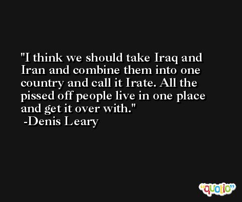 I think we should take Iraq and Iran and combine them into one country and call it Irate. All the pissed off people live in one place and get it over with. -Denis Leary
