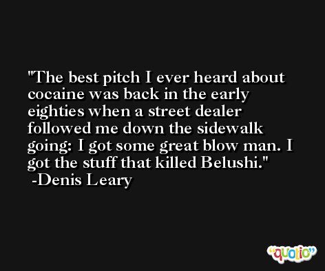 The best pitch I ever heard about cocaine was back in the early eighties when a street dealer followed me down the sidewalk going: I got some great blow man. I got the stuff that killed Belushi. -Denis Leary