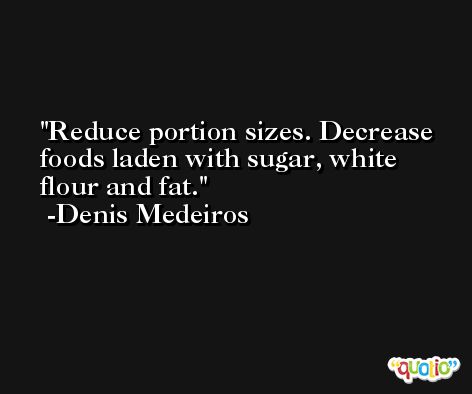 Reduce portion sizes. Decrease foods laden with sugar, white flour and fat. -Denis Medeiros