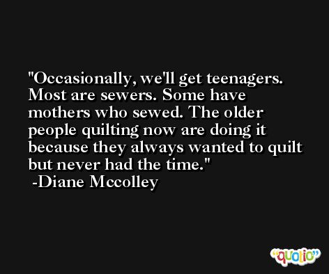 Occasionally, we'll get teenagers. Most are sewers. Some have mothers who sewed. The older people quilting now are doing it because they always wanted to quilt but never had the time. -Diane Mccolley