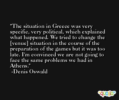 The situation in Greece was very specific, very political, which explained what happened. We tried to change the [venue] situation in the course of the preparation of the games but it was too late. I'm convinced we are not going to face the same problems we had in Athens. -Denis Oswald