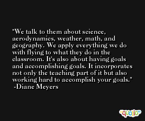 We talk to them about science, aerodynamics, weather, math, and geography. We apply everything we do with flying to what they do in the classroom. It's also about having goals and accomplishing goals. It incorporates not only the teaching part of it but also working hard to accomplish your goals. -Diane Meyers