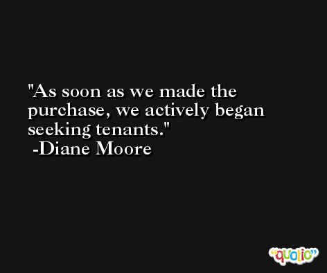 As soon as we made the purchase, we actively began seeking tenants. -Diane Moore