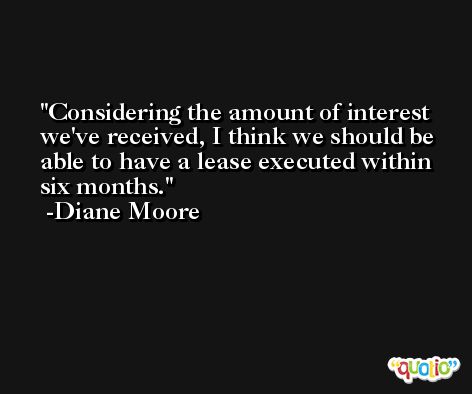 Considering the amount of interest we've received, I think we should be able to have a lease executed within six months. -Diane Moore