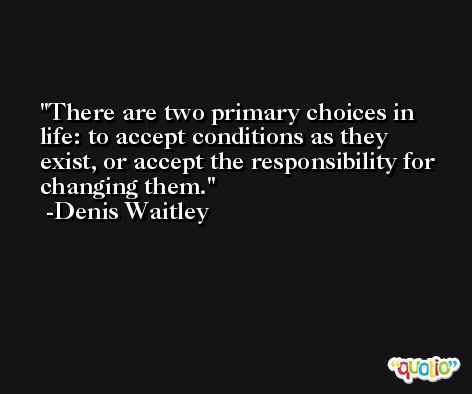 There are two primary choices in life: to accept conditions as they exist, or accept the responsibility for changing them. -Denis Waitley