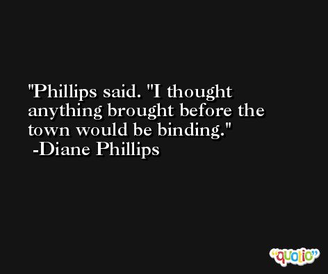 Phillips said. ''I thought anything brought before the town would be binding. -Diane Phillips