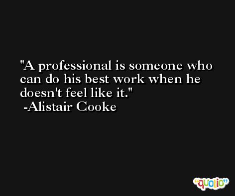 A professional is someone who can do his best work when he doesn't feel like it. -Alistair Cooke
