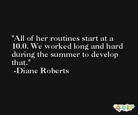 All of her routines start at a 10.0. We worked long and hard during the summer to develop that. -Diane Roberts