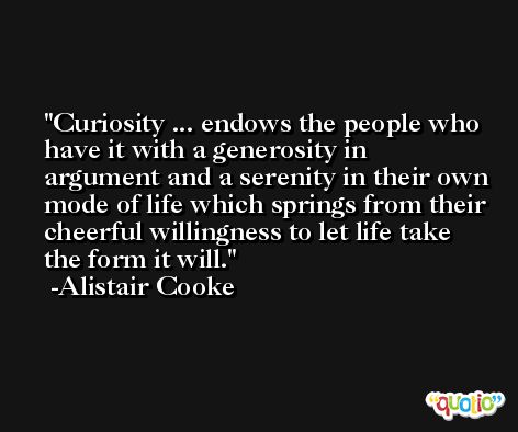 Curiosity ... endows the people who have it with a generosity in argument and a serenity in their own mode of life which springs from their cheerful willingness to let life take the form it will. -Alistair Cooke