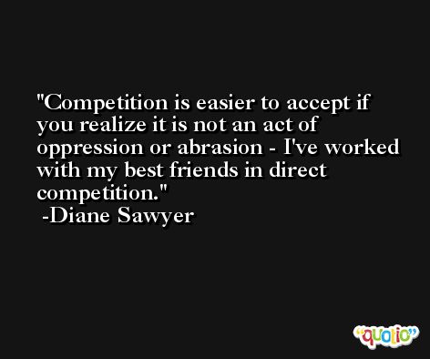 Competition is easier to accept if you realize it is not an act of oppression or abrasion - I've worked with my best friends in direct competition. -Diane Sawyer