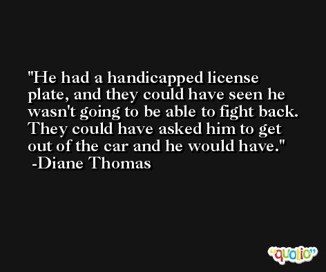 He had a handicapped license plate, and they could have seen he wasn't going to be able to fight back. They could have asked him to get out of the car and he would have. -Diane Thomas