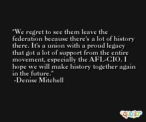 We regret to see them leave the federation because there's a lot of history there. It's a union with a proud legacy that got a lot of support from the entire movement, especially the AFL-CIO. I hope we will make history together again in the future. -Denise Mitchell