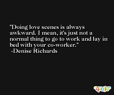 Doing love scenes is always awkward. I mean, it's just not a normal thing to go to work and lay in bed with your co-worker. -Denise Richards