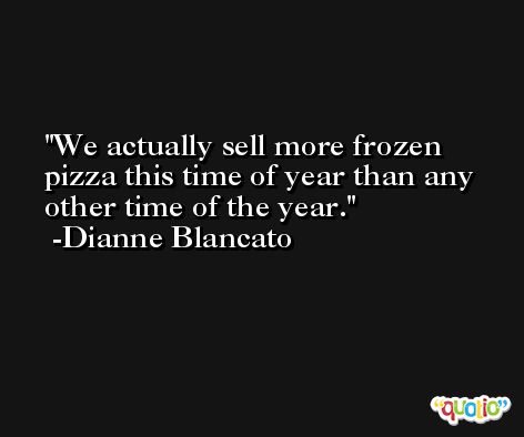 We actually sell more frozen pizza this time of year than any other time of the year. -Dianne Blancato
