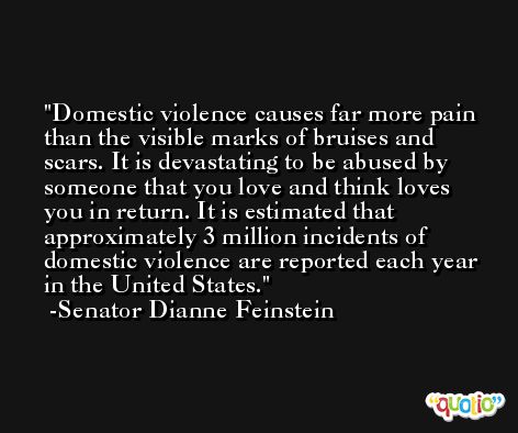 Domestic violence causes far more pain than the visible marks of bruises and scars. It is devastating to be abused by someone that you love and think loves you in return. It is estimated that approximately 3 million incidents of domestic violence are reported each year in the United States. -Senator Dianne Feinstein