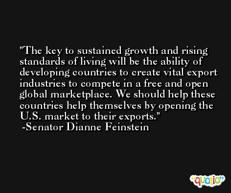 The key to sustained growth and rising standards of living will be the ability of developing countries to create vital export industries to compete in a free and open global marketplace. We should help these countries help themselves by opening the U.S. market to their exports. -Senator Dianne Feinstein